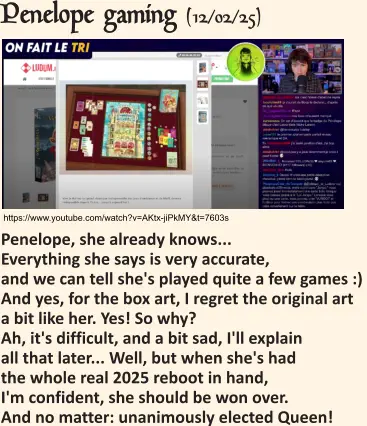 https://www.youtube.com/watch?v=AKtx-jiPkMY&t=7603s Penelope gaming (12/02/25)   Penelope, she already knows... Everything she says is very accurate, and we can tell she's played quite a few games :) And yes, for the box art, I regret the original art a bit like her. Yes! So why? Ah, it's difficult, and a bit sad, I'll explain all that later... Well, but when she's had the whole real 2025 reboot in hand, I'm confident, she should be won over. And no matter: unanimously elected Queen!