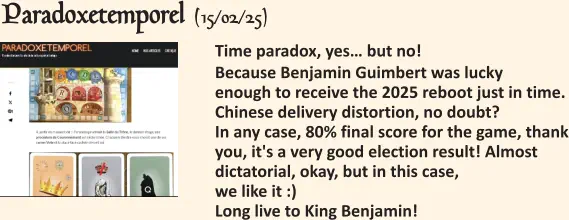  Time paradox, yes… but no! Because Benjamin Guimbert was lucky enough to receive the 2025 reboot just in time. Chinese delivery distortion, no doubt? In any case, 80% final score for the game, thank you, it's a very good election result! Almost dictatorial, okay, but in this case, we like it :) Long live to King Benjamin!   Paradoxetemporel (15/02/25)