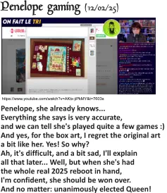 https://www.youtube.com/watch?v=AKtx-jiPkMY&t=7603s Penelope gaming (12/02/25)   Penelope, she already knows... Everything she says is very accurate, and we can tell she's played quite a few games :) And yes, for the box art, I regret the original art a bit like her. Yes! So why? Ah, it's difficult, and a bit sad, I'll explain all that later... Well, but when she's had the whole real 2025 reboot in hand, I'm confident, she should be won over. And no matter: unanimously elected Queen!