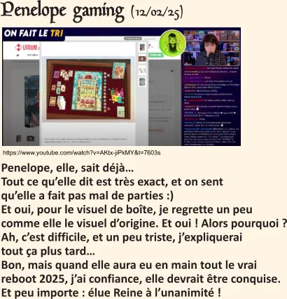 https://www.youtube.com/watch?v=AKtx-jiPkMY&t=7603s Penelope gaming (12/02/25)   Penelope, elle, sait déjà…Tout ce qu’elle dit est très exact, et on sent qu’elle a fait pas mal de parties :) Et oui, pour le visuel de boîte, je regrette un peu comme elle le visuel d’origine. Et oui ! Alors pourquoi ? Ah, c’est difficile, et un peu triste, j’expliquerai tout ça plus tard… Bon, mais quand elle aura eu en main tout le vrai reboot 2025, j’ai confiance, elle devrait être conquise.Et peu importe : élue Reine à l’unanimité !