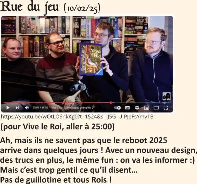 Rue du jeu (10/02/25)   Ah, mais ils ne savent pas que le reboot 2025 arrive dans quelques jours ! Avec un nouveau design, des trucs en plus, le même fun : on va les informer :)Mais c’est trop gentil ce qu’il disent…Pas de guillotine et tous Rois !     (pour Vive le Roi, aller à 25:00)   https://youtu.be/wOtLOSnkKg0?t=1524&si=J5G_U-PJeFsYmv1B