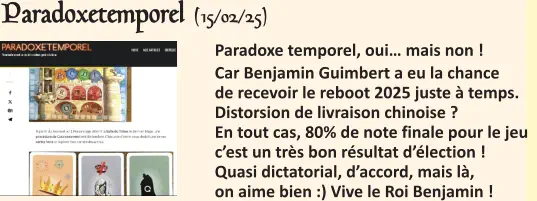  Paradoxe temporel, oui… mais non ! Car Benjamin Guimbert a eu la chance de recevoir le reboot 2025 juste à temps. Distorsion de livraison chinoise ?En tout cas, 80% de note finale pour le jeu  c’est un très bon résultat d’élection ! Quasi dictatorial, d’accord, mais là, on aime bien :) Vive le Roi Benjamin !   Paradoxetemporel (15/02/25)