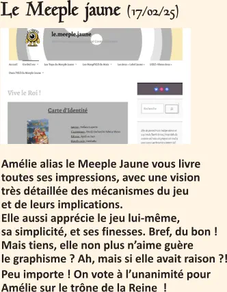 Le Meeple jaune (17/02/25)   Amélie alias le Meeple Jaune vous livre toutes ses impressions, avec une vision très détaillée des mécanismes du jeu et de leurs implications.Elle aussi apprécie le jeu lui-même, sa simplicité, et ses finesses. Bref, du bon !Mais tiens, elle non plus n’aime guère le graphisme ? Ah, mais si elle avait raison ?! Peu importe ! On vote à l’unanimité pour Amélie sur le trône de la Reine  !