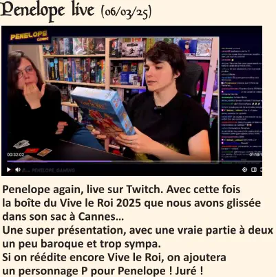 Penelope live (06/03/25)   Penelope again, live sur Twitch. Avec cette fois la boîte du Vive le Roi 2025 que nous avons glissée dans son sac à Cannes…Une super présentation, avec une vraie partie à deux un peu baroque et trop sympa.Si on réédite encore Vive le Roi, on ajoutera un personnage P pour Penelope ! Juré !