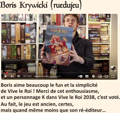 Boris Krywicki (ruedujeu)   Boris aime beaucoup le fun et la simplicité de Vive le Roi ! Merci de cet enthousiasme, et un personnage K dans Vive le Roi 2038, c’est voté. Au fait, le jeu est ancien, certes, mais quand même moins que son ré-éditeur…