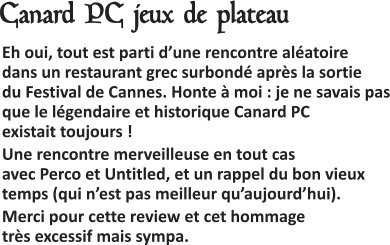  Eh oui, tout est parti d’une rencontre aléatoire dans un restaurant grec surbondé après la sortie du Festival de Cannes. Honte à moi : je ne savais pas que le légendaire et historique Canard PC existait toujours ! Une rencontre merveilleuse en tout cas avec Perco et Untitled, et un rappel du bon vieux temps (qui n’est pas meilleur qu’aujourd’hui). Merci pour cette review et cet hommage très excessif mais sympa.   Canard PC jeux de plateau