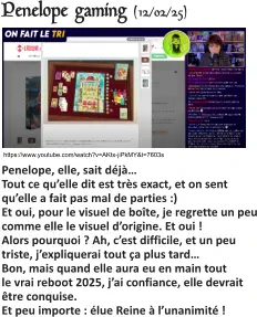 https://www.youtube.com/watch?v=AKtx-jiPkMY&t=7603s Penelope gaming (12/02/25)   Penelope, elle, sait déjà…Tout ce qu’elle dit est très exact, et on sent qu’elle a fait pas mal de parties :) Et oui, pour le visuel de boîte, je regrette un peu comme elle le visuel d’origine. Et oui ! Alors pourquoi ? Ah, c’est difficile, et un peu triste, j’expliquerai tout ça plus tard… Bon, mais quand elle aura eu en main tout le vrai reboot 2025, j’ai confiance, elle devrait être conquise.Et peu importe : élue Reine à l’unanimité !