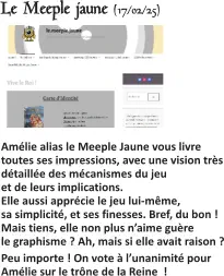Le Meeple jaune (17/02/25)   Amélie alias le Meeple Jaune vous livre toutes ses impressions, avec une vision très détaillée des mécanismes du jeu et de leurs implications.Elle aussi apprécie le jeu lui-même, sa simplicité, et ses finesses. Bref, du bon !Mais tiens, elle non plus n’aime guère le graphisme ? Ah, mais si elle avait raison ? Peu importe ! On vote à l’unanimité pour Amélie sur le trône de la Reine  !