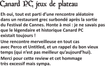  Eh oui, tout est parti d’une rencontre aléatoire dans un restaurant grec surbondé après la sortie du Festival de Cannes. Honte à moi : je ne savais pas que le légendaire et historique Canard PC existait toujours ! Une rencontre merveilleuse en tout cas avec Perco et Untitled, et un rappel du bon vieux temps (qui n’est pas meilleur qu’aujourd’hui). Merci pour cette review et cet hommage très excessif mais sympa.   Canard PC jeux de plateau