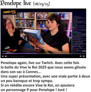 Penelope live (06/03/25)   Penelope again, live sur Twitch. Avec cette fois la boîte du Vive le Roi 2025 que nous avons glissée dans son sac à Cannes…Une super présentation, avec une vraie partie à deux un peu baroque et trop sympa.Si on réédite encore Vive le Roi, on ajoutera un personnage P pour Penelope ! Juré !
