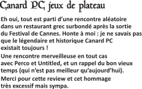  Eh oui, tout est parti d’une rencontre aléatoire dans un restaurant grec surbondé après la sortie du Festival de Cannes. Honte à moi : je ne savais pas que le légendaire et historique Canard PC existait toujours ! Une rencontre merveilleuse en tout cas avec Perco et Untitled, et un rappel du bon vieux temps (qui n’est pas meilleur qu’aujourd’hui). Merci pour cette review et cet hommage très excessif mais sympa.   Canard PC jeux de plateau
