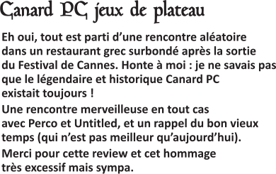  Eh oui, tout est parti d’une rencontre aléatoire dans un restaurant grec surbondé après la sortie du Festival de Cannes. Honte à moi : je ne savais pas que le légendaire et historique Canard PC existait toujours ! Une rencontre merveilleuse en tout cas avec Perco et Untitled, et un rappel du bon vieux temps (qui n’est pas meilleur qu’aujourd’hui). Merci pour cette review et cet hommage très excessif mais sympa.   Canard PC jeux de plateau